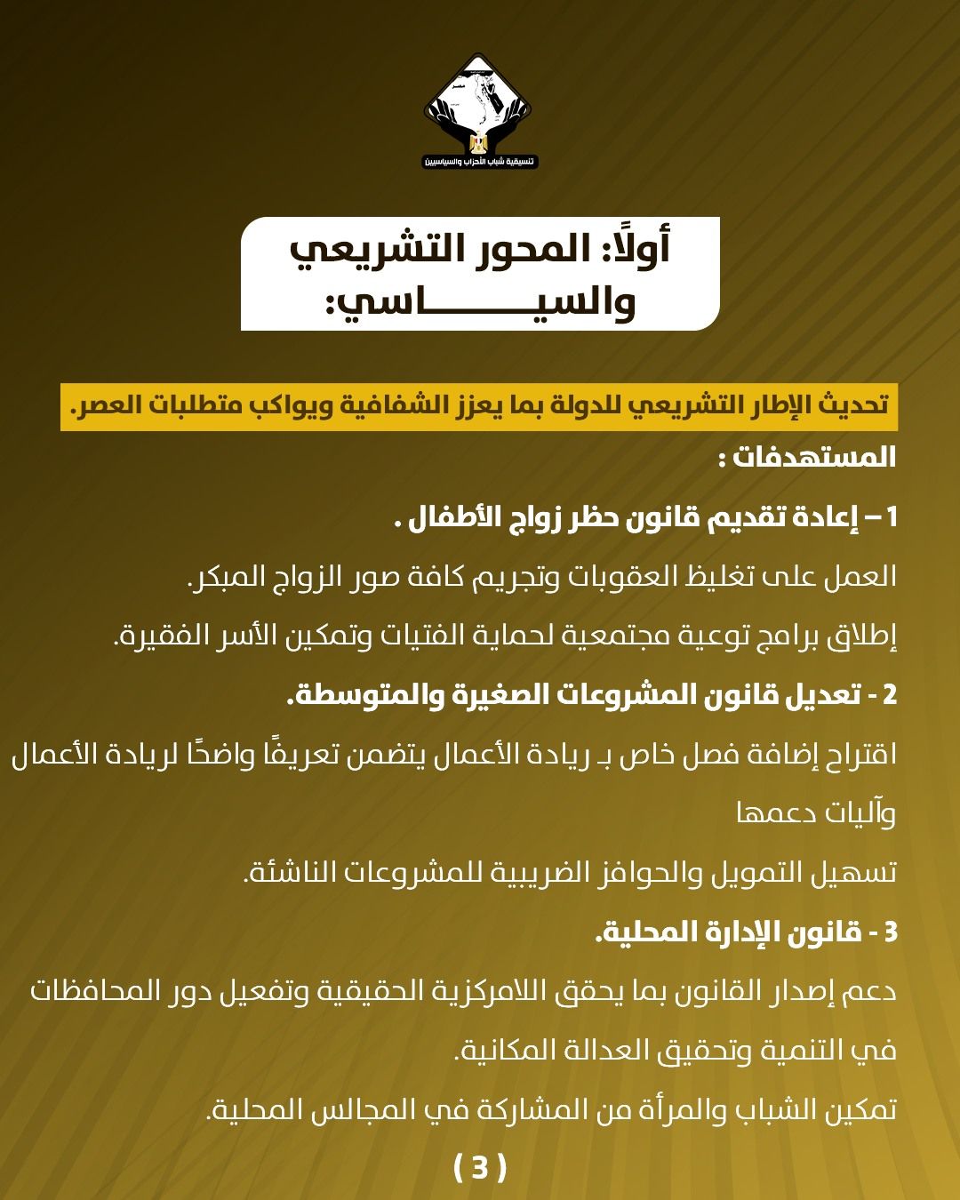 قد تكون صورة تحتوي على النص 'CANNGRAOLE บสุมวิยวอร أولا: المحور التشريعي و السياسي: سي تحديث الإطار التشريعي للدولة بما يعزز الشفافية ويواكب متطلبات العصر. المستهدفات: -1 إعادة تقديم قانون حظر زواج .الأطفال العمل على تغليظ العقوبات وتجريم كافة صور الزواج المبكر. إطلاق برامج توعية مجتمعية لحماية الفتيات وتمكين الأسر الفقيرة. 2 تعديل قانون المشروعات الصغيرة .والمتوسطة. اقتراح إضافة فصل خاص بـ ريادة الأعمال يتضمن تعريفا واضحً لريادة الأعمال وآليات دعمها تسهيل التمويل والحوافز الضريبية للمشروعات الناشئة 3 -قانون الإدارة المحلية. دعم إصدار القانون بما يحقق اللامركزية الحقيقية وتفعيل دور المحافظات في التنمية وتحقيق العدالة المكانية. تمكين الشباب والمرأة من المشاركة ركة في المجالس المحلية (3)'