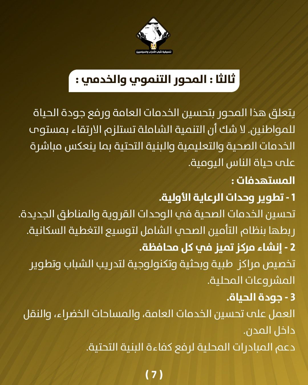 قد تكون صورة تحتوي على النص 'CANNARELEE المحور التنموي :والخدمي: ثالث يتعلق هذا المحور بتحسين الخدمات العامة ورفع جودة الحياة .للمواطنين لا شك أن التنمية الشاملة تستلزم الارتقاء بمستوى الخدمات الصحية والتعليمية والبنية التحتية بما ينعكس مباشرة على حياة الناس اليومية المستهدفات: 1 تطوير وحدات الرعاية .الأولية تحسين الخدمات الصحية في الوحدات القروية والمناطق الجديدة ربطها بنظام التأمين الصحي الشامل لتوسيع التغطية السكانية. 2 إنشاء مركز تميز في كل محافظة تخصيص مراكز طبية وبحثية وتكنولوجية لتدريب الشباب وتطوير المشروعات المحلية 3 جودة الحياة العمل على تحسين الخدمات ،العامة، والمساحات الخضراء، والنقل داخل .المدن دعم المبادرات المحلية لرفع كفاءة ءة البنية التحتية. (7)'
