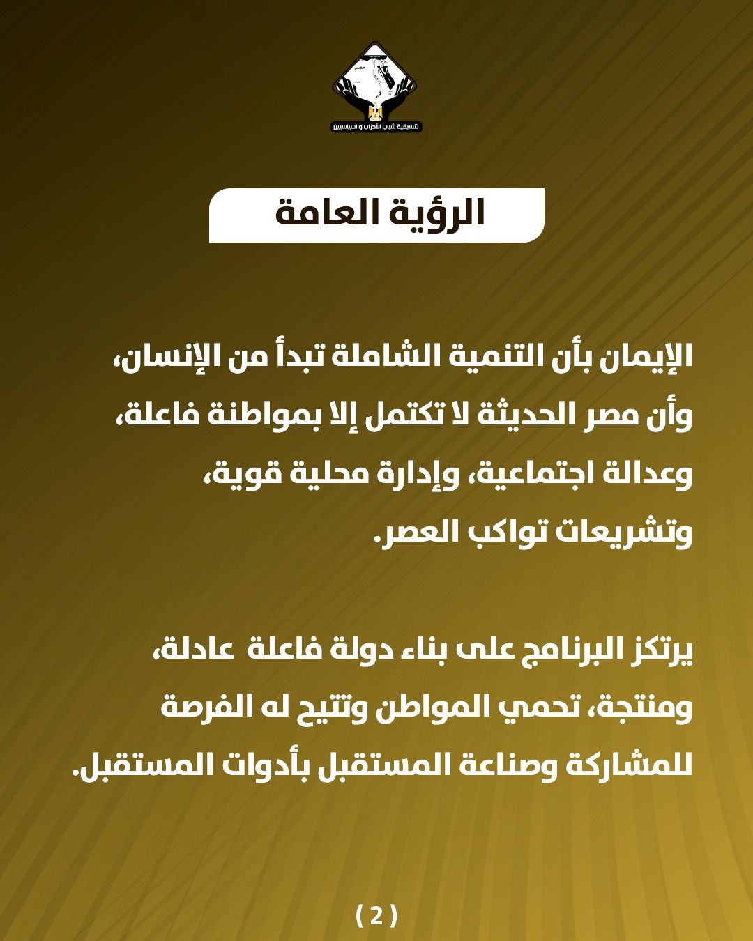 قد تكون صورة تحتوي على النص 'บรมสวิยวุม பக்டி்ப்திவபிபதுர்ிதக் CasNaNELal الرؤية العامة الإيمان بأن التنمية الشاملة تبدأ من ،الإنسان وأن مصر الحديثة لا تكتمل إلا بمواطنة فاعلة، وعدالة اجتماعية، وإدارة محلية ،قوية، وتشريعات تواكب .العصر. يرتكز البرنامج على بناء دولة فاعلة عادلة، ،ومنتجة، تحمي المواطن وتتيح له الفرصة للمشاركة وصناعة المستقبل بأدوات المستقبل. (2)'
