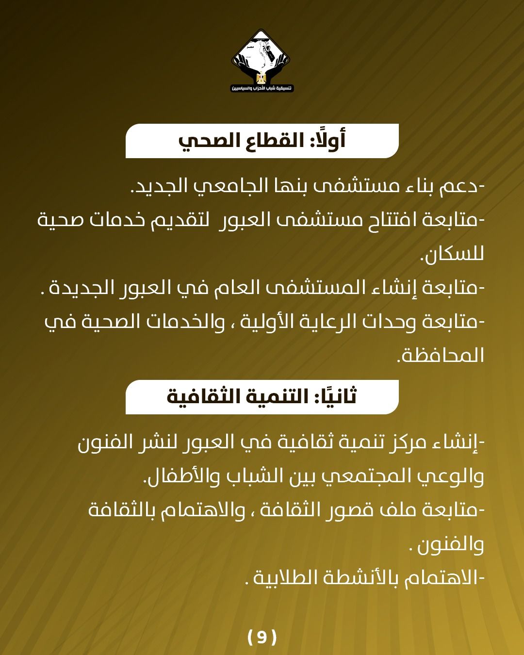 قد تكون صورة تحتوي على النص 'บรมัวิ่นวแแม aiおoしす أولاً: القطاع الصحي دعم- بناء مستشفى بنها الجامعي الجديد. متابعة افتتاح مستشفى العبور لتقديم خدمات صحية للسكان. -متابعة إنشاء المستشفى العام في العبور الجديدة متابعة وحدات الرعاية الأولية والخدمات الصحية في .المحافظة ثانيً: التنمية الثقافية إنشاء مرکز تنمية ثقافية في العبور لنشر الفنون والوعي المجتمعي بين الشباب .والأطفال -متابعة ملف قصور ،الثقافة والاهتمام بالثقافة والفنون. -الاهتمام بالأنشطة الطلابية (9)'